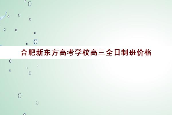 合肥新东方高考学校高三全日制班价格(合肥高考冲刺全托学校)