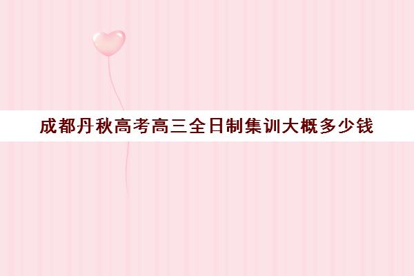 成都丹秋高考高三全日制集训大概多少钱(成都高三全日制培训机构排名)