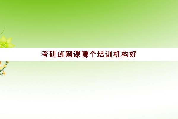 考研班网课哪个培训机构好(考研班网课一般多少钱)