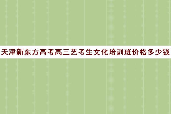 天津新东方高考高三艺考生文化培训班价格多少钱(新东方高考冲刺班怎么样)