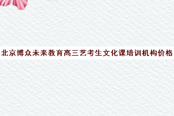 北京博众未来教育高三艺考生文化课培训机构价格多少钱(北京艺考文化课培训学校)