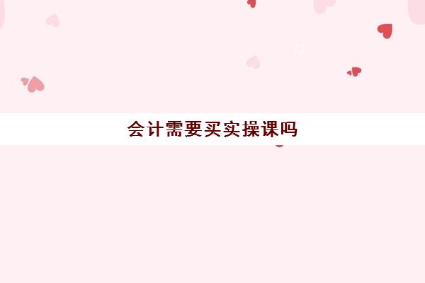 会计需要买实操课吗(学会计上网课好还是实体课好)