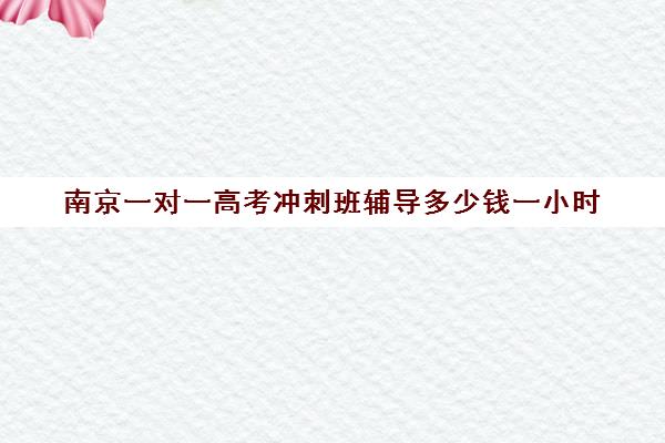 南京一对一高考冲刺班辅导多少钱一小时(新东方高三一对一收费价格表)