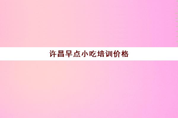 许昌早点小吃培训价格(在亳州培训早点小吃哪里好)