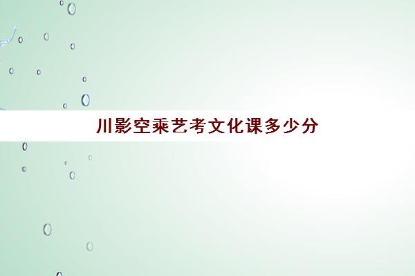 川影空乘艺考文化课多少分(空乘艺术生能报什么专业)