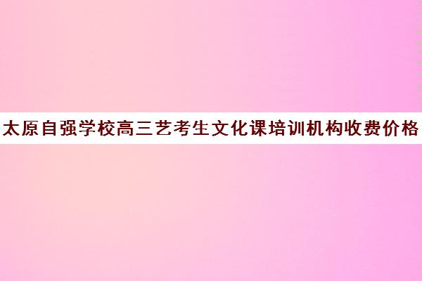 太原自强学校高三艺考生文化课培训机构收费价格多少钱(普通高中艺考培训学校)