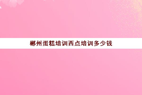 郴州蛋糕培训西点培训多少钱(西点蛋糕培训学费)