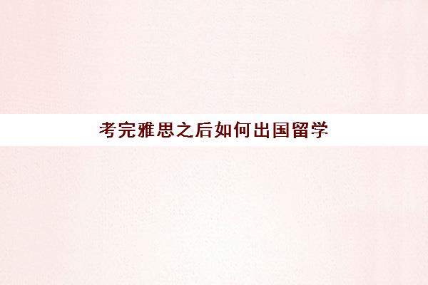 考完雅思之后如何出国留学(考雅思过了就能留学吗)