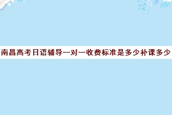 南昌高考日语辅导一对一收费标准是多少补课多少钱一小时(南昌高考日语培训机构前十名