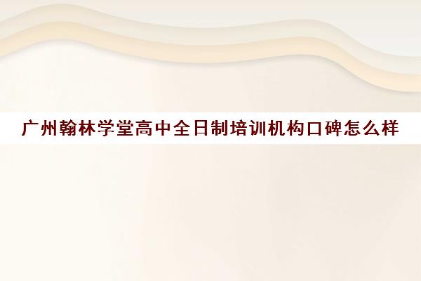 广州翰林学堂高中全日制培训机构口碑怎么样(广州高中补课机构排名)