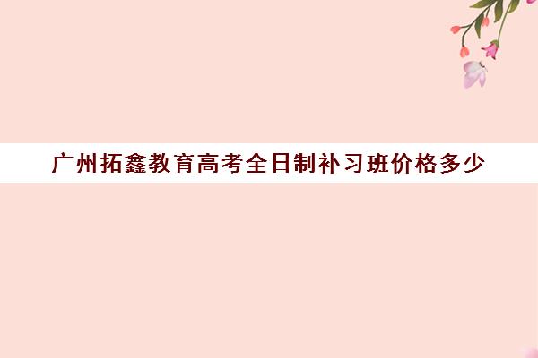 广州拓鑫教育高考全日制补习班价格多少