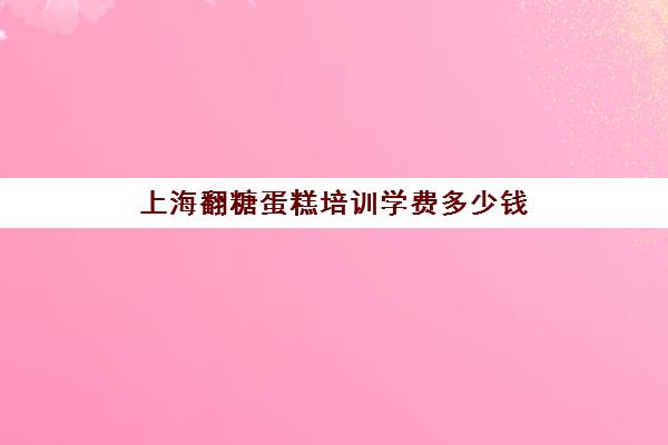 上海翻糖蛋糕培训学费多少钱(翻糖蛋糕一般只看不吃吗)