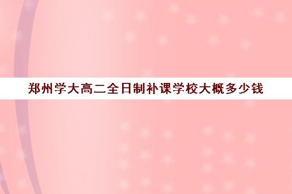 郑州学大高二全日制补课学校大概多少钱(河南成人高考学费)