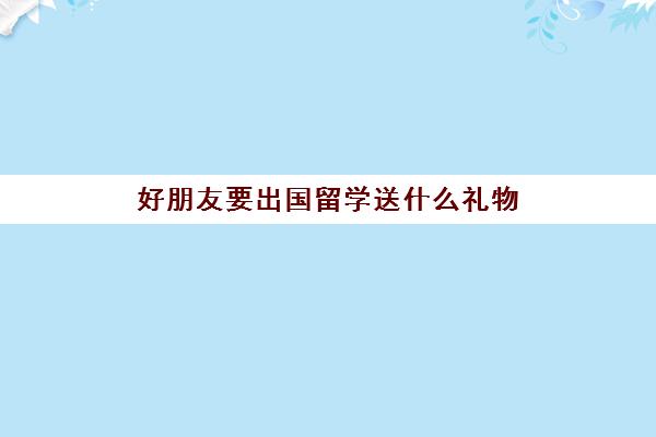 好朋友要出国留学送什么礼物(送大学生礼物哪些最实用)