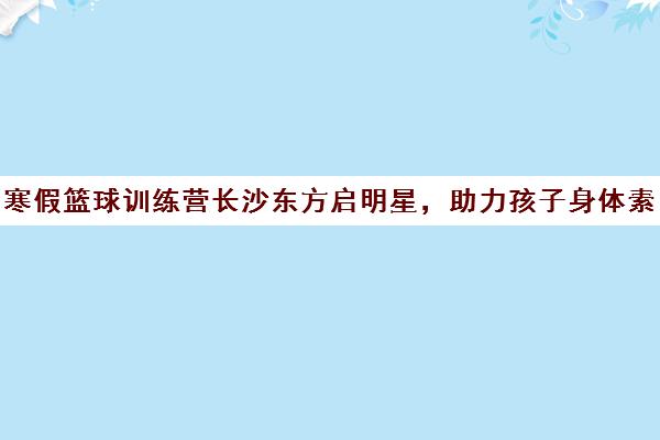 寒假篮球训练营长沙东方启明星，助力孩子身体素质飞跃