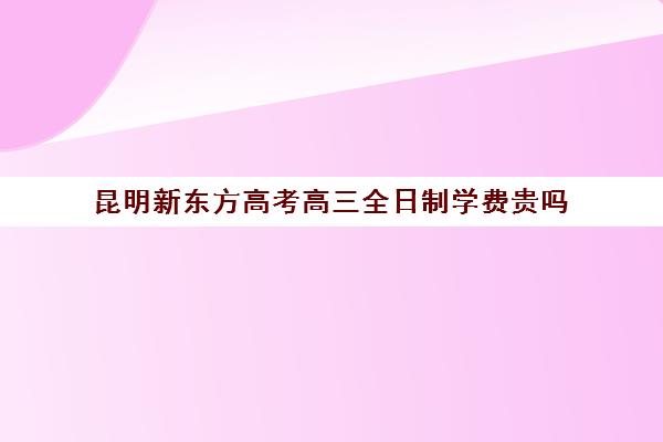 昆明新东方高考高三全日制学费贵吗(高三全日制大概要多少钱)