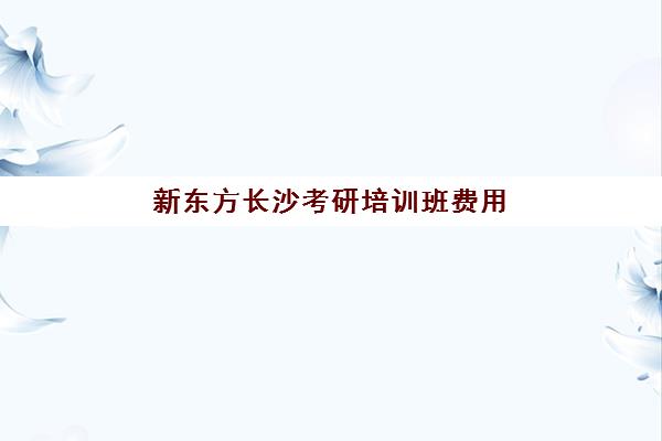 新东方长沙考研培训班费用(新东方考研收费标准)