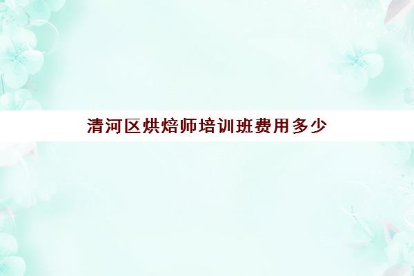 清河区烘焙师培训班费用多少(短期烘焙培训速成班)