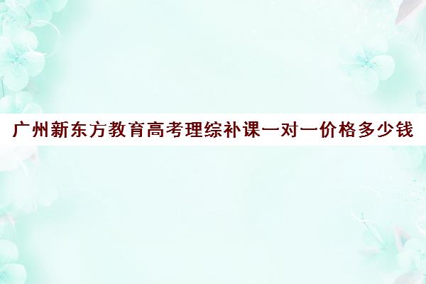 广州新东方教育高考理综补课一对一价格多少钱(新东方高三一对一收费价格表)