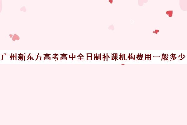 广州新东方高考高中全日制补课机构费用一般多少钱(新东方还有高中培训吗)