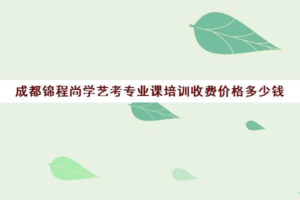 成都锦程尚学艺考专业课培训收费价格多少钱(成都十大艺考培训学校)