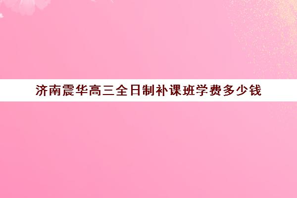 济南震华高三全日制补课班学费多少钱(高三全托辅导机构多少钱一年)