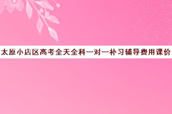 太原小店区高考全天全科一对一补习辅导费用课价格多少钱