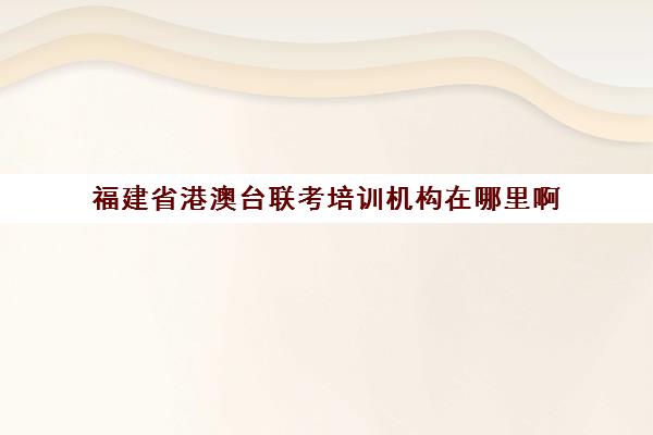 福建省港澳台联考培训机构在哪里啊(港澳台联考需要什么条件)