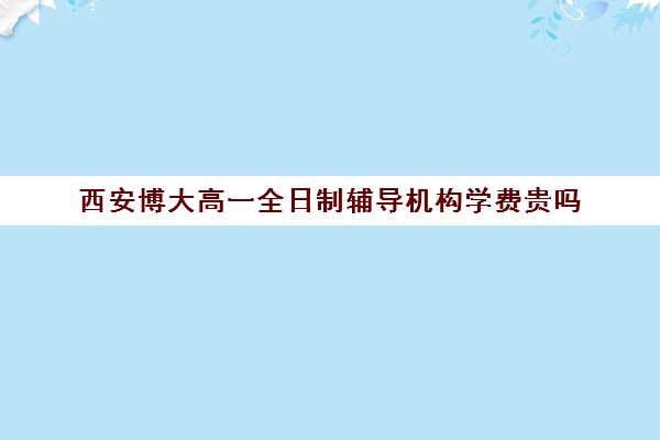 西安博大高一全日制辅导机构学费贵吗(西安博大全日制高考学校)