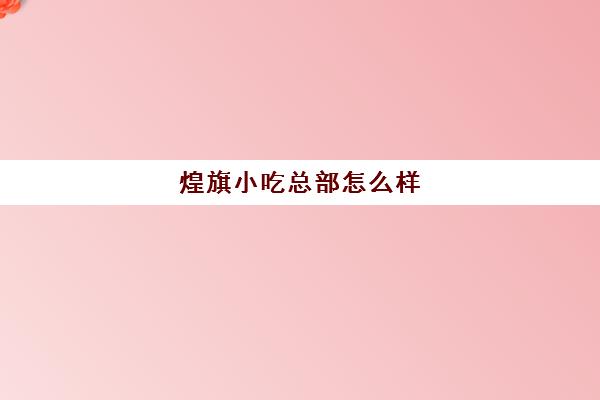 煌旗小吃总部怎么样(煌旗小吃口碑怎么样)