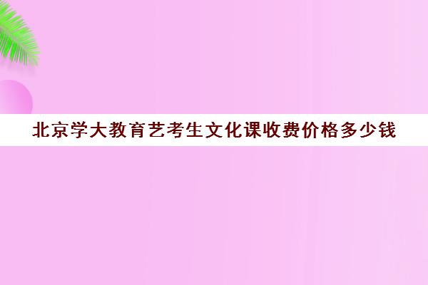 北京学大教育艺考生文化课收费价格多少钱（艺考生大学学费一年多少钱）