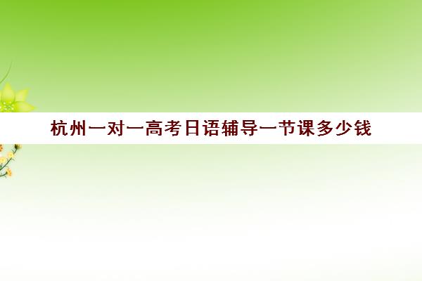 杭州一对一高考日语辅导一节课多少钱(杭州学日语机构推荐)