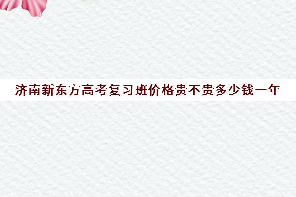 济南新东方高考复习班价格贵不贵多少钱一年