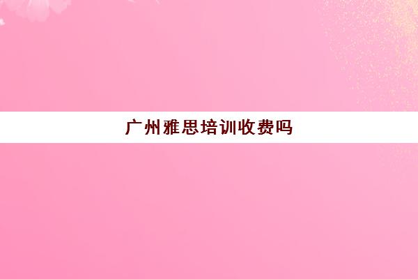 广州雅思培训收费吗(雅思培训费用大概要多少钱?)