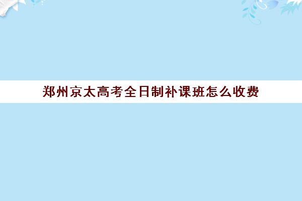 郑州京太高考全日制补课班怎么收费(郑州排名前十的高考培训机构)