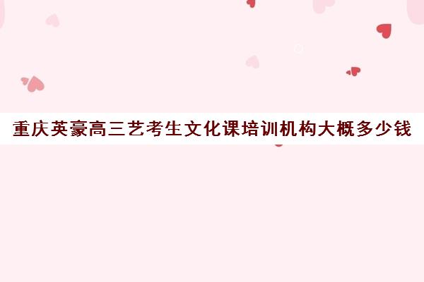 重庆英豪高三艺考生文化课培训机构大概多少钱(艺考生文化课分数线)