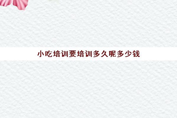 小吃培训要培训多久呢多少钱(小吃培训一般要多少钱学费)