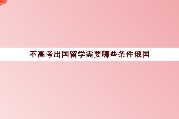 不高考出国留学需要哪些条件俄国(留学俄罗斯一年费用多少钱)