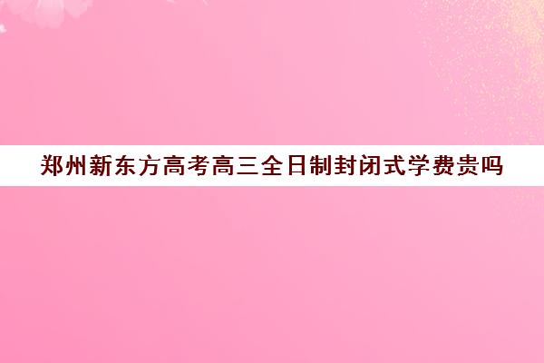 郑州新东方高考高三全日制封闭式学费贵吗(济南新东方高三冲刺班收费价格表)