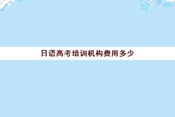 日语高考培训机构费用多少(高考日语机构哪个好)