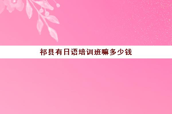 祁县有日语培训班嘛多少钱(学日语学校要多收费吗)