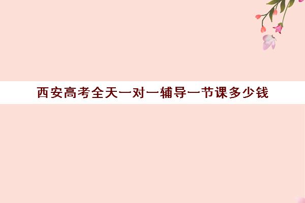 西安高考全天一对一辅导一节课多少钱(西安高三补课机构哪个比较好)