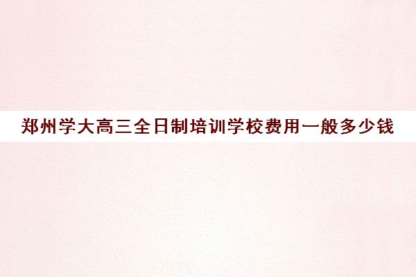 郑州学大高三全日制培训学校费用一般多少钱(郑州最好的高考培训机构)