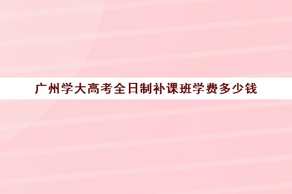 广州学大高考全日制补课班学费多少钱(广州高考冲刺班封闭式全日制)