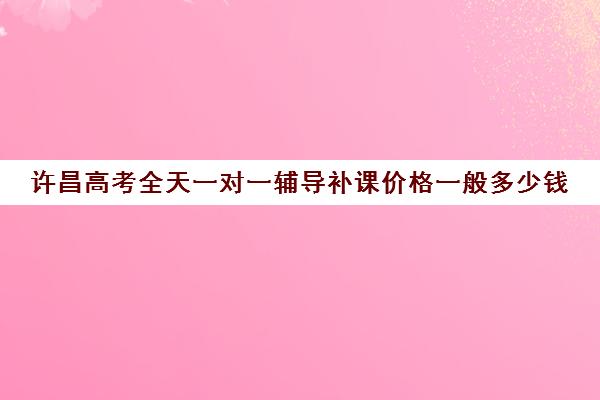 许昌高考全天一对一辅导补课价格一般多少钱(高三物理一对一补课多少钱)