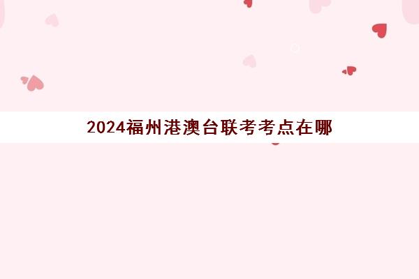 2024福州港澳台联考考点在哪(福州港澳台签注自助)