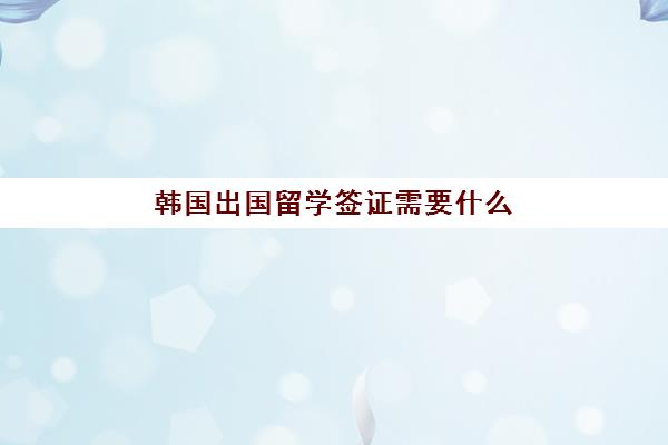 韩国出国留学签证需要什么(韩国留学签证怎么办理)