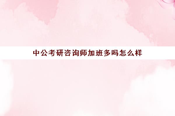 中公考研咨询师加班多吗怎么样(考研咨询师需要掌握知识)