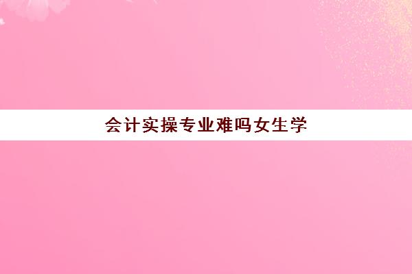 会计实操专业难吗女生学(会计好学吗?很累吗)