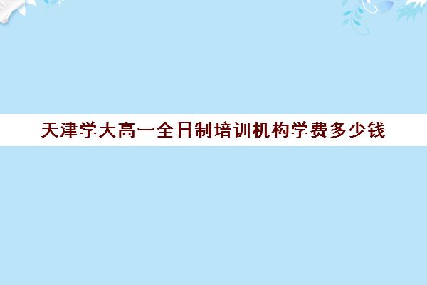 天津学大高一全日制培训机构学费多少钱(天津学大教育口碑怎么样)